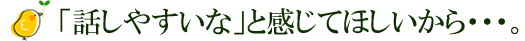 話しやすいなと感じてほしいから・・。