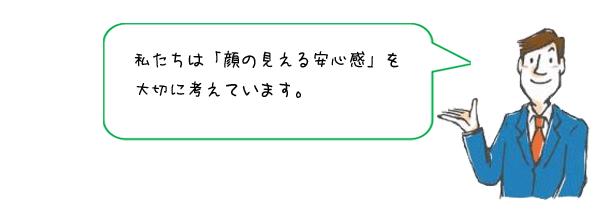 私たちは「顔の見える安心感」を大切に考えています
